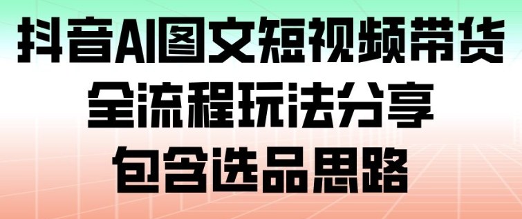 抖音AI图文短视频带货，全流程玩法分享，包含选品思路-小钱大课云网创